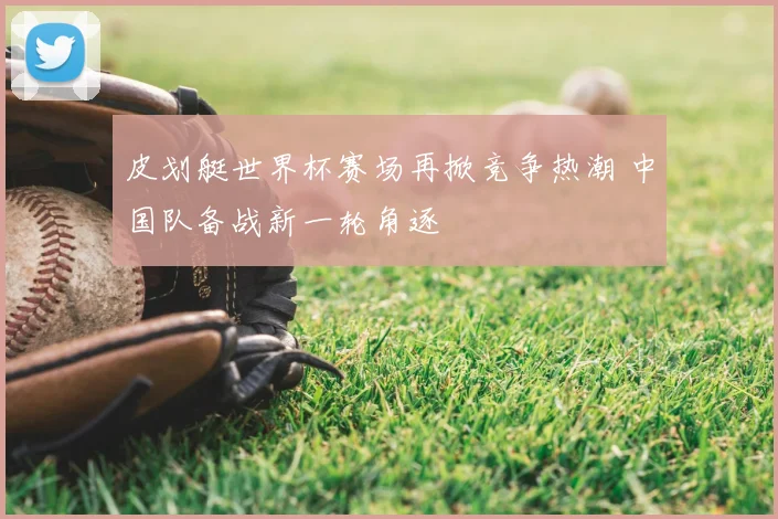 皮划艇世界杯赛场再掀竞争热潮 中国队备战新一轮角逐