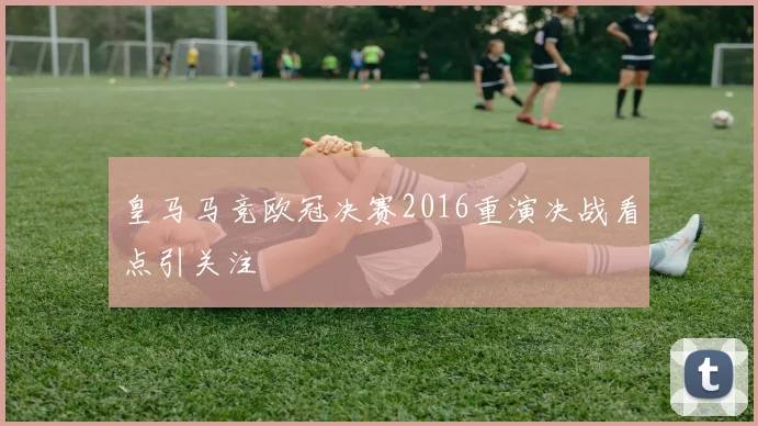 皇马马竞欧冠决赛2016重演决战看点引关注