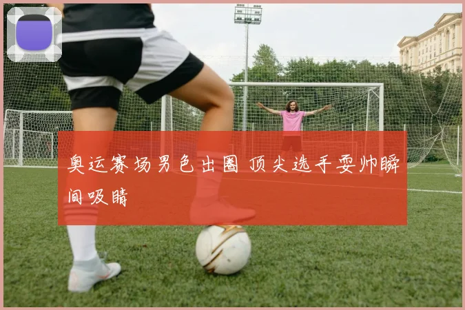 奥运赛场男色出圈 顶尖选手耍帅瞬间吸睛