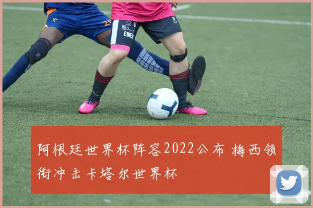 阿根廷世界杯阵容2022公布 梅西领衔冲击卡塔尔世界杯