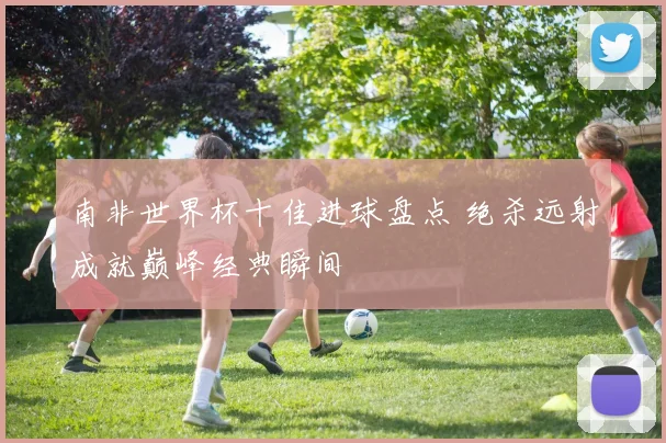 南非世界杯十佳进球盘点 绝杀远射成就巅峰经典瞬间