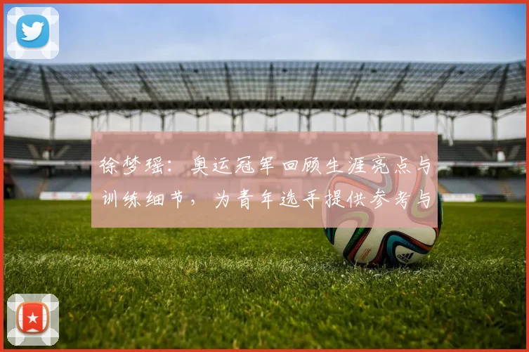 徐梦瑶：奥运冠军回顾生涯亮点与训练细节，为青年选手提供参考与启示