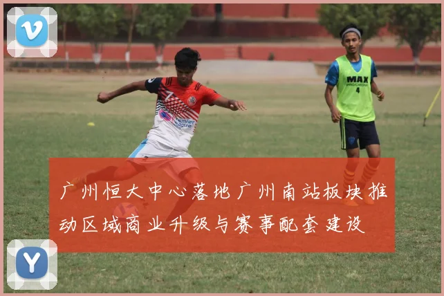 广州恒大中心落地广州南站板块推动区域商业升级与赛事配套建设