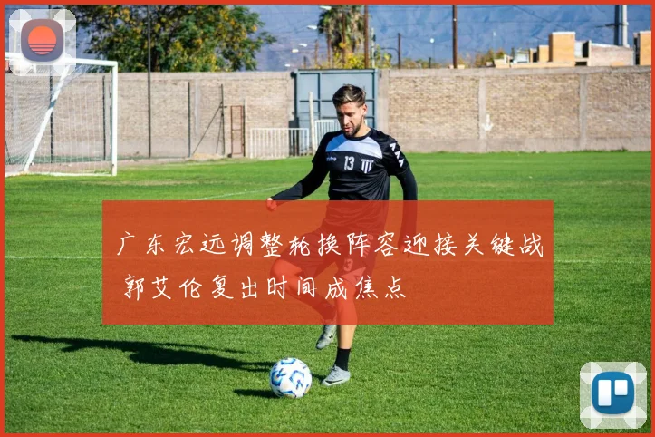 广东宏远调整轮换阵容迎接关键战 郭艾伦复出时间成焦点