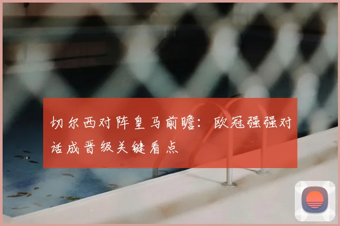 切尔西对阵皇马前瞻：欧冠强强对话成晋级关键看点