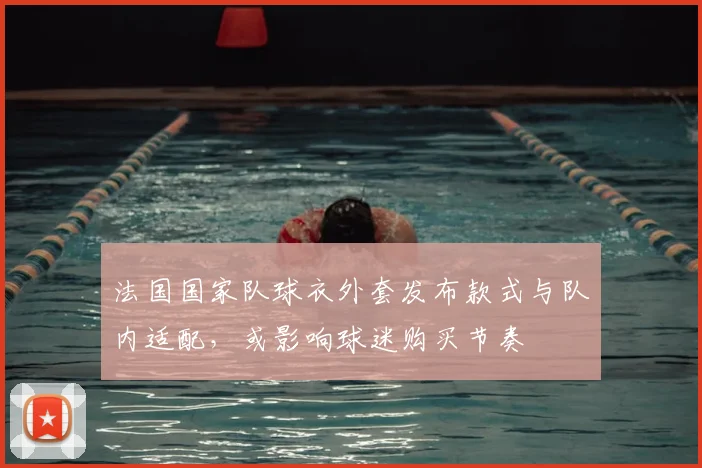 法国国家队球衣外套发布款式与队内适配，或影响球迷购买节奏