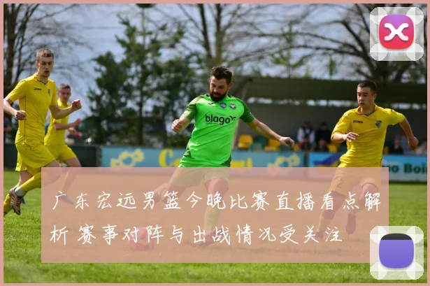 广东宏远男篮今晚比赛直播看点解析 赛事对阵与出战情况受关注