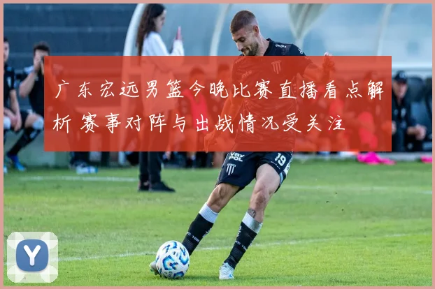 广东宏远男篮今晚比赛直播看点解析 赛事对阵与出战情况受关注