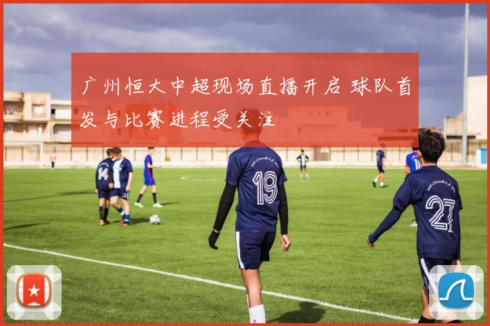 广州恒大中超现场直播开启 球队首发与比赛进程受关注