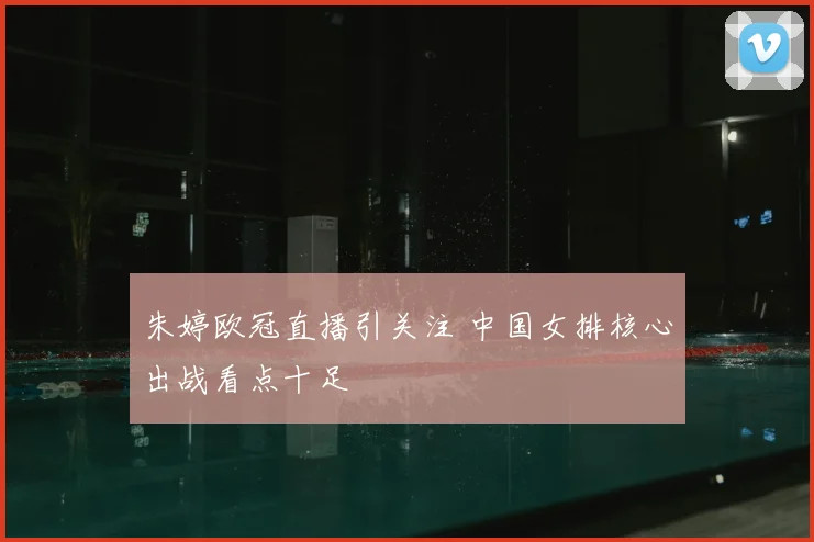 朱婷欧冠直播引关注 中国女排核心出战看点十足