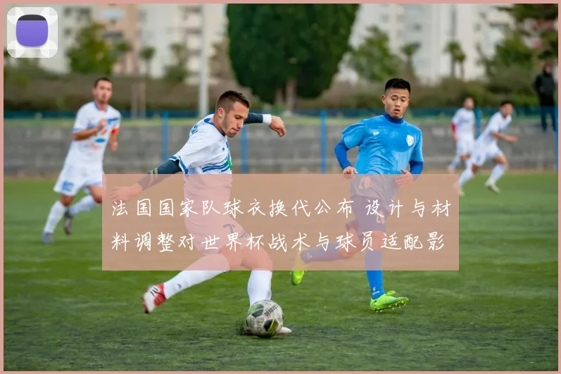 法国国家队球衣换代公布 设计与材料调整对世界杯战术与球员适配影响